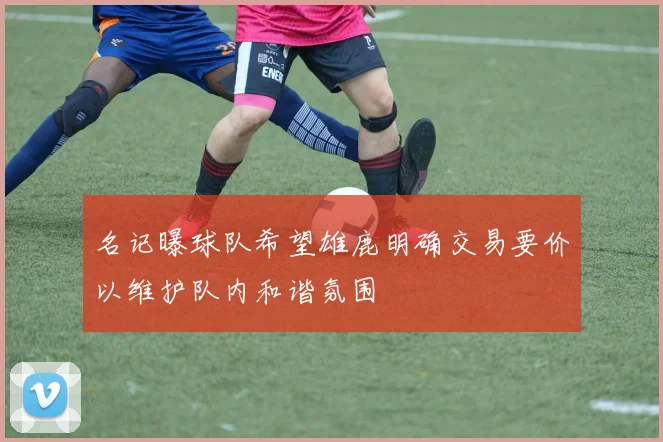 名记曝球队希望雄鹿明确交易要价以维护队内和谐氛围