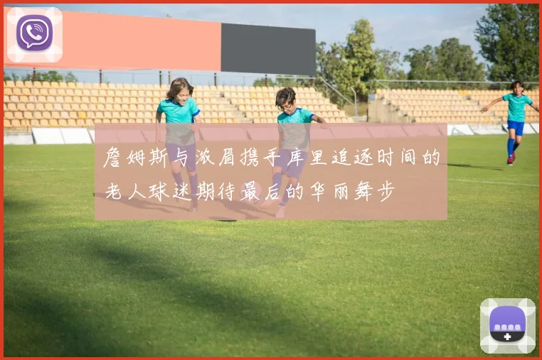 詹姆斯与浓眉携手库里追逐时间的老人球迷期待最后的华丽舞步