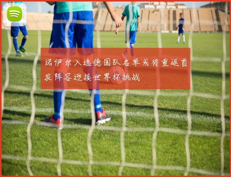 诺伊尔入选德国队名单或将重返首发阵容迎接世界杯挑战