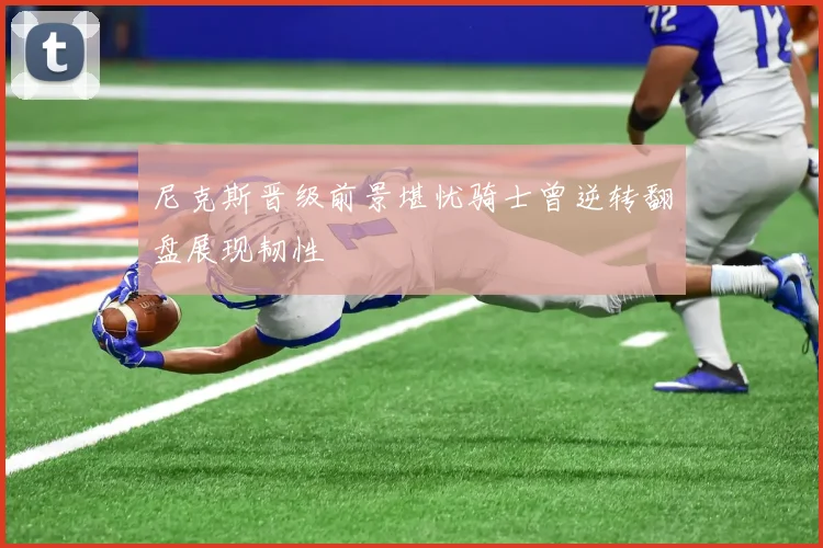 尼克斯晋级前景堪忧骑士曾逆转翻盘展现韧性