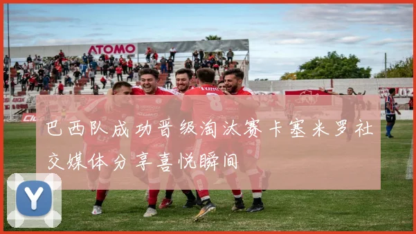 巴西队成功晋级淘汰赛卡塞米罗社交媒体分享喜悦瞬间