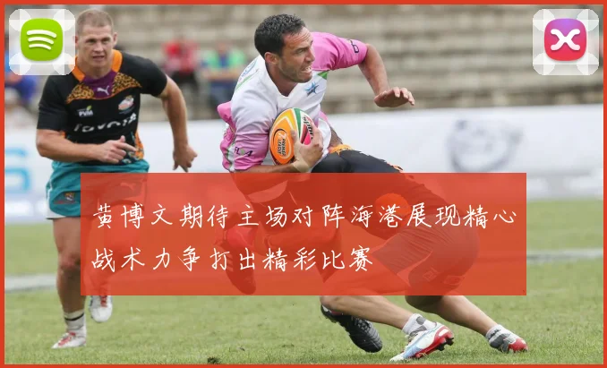 黄博文期待主场对阵海港展现精心战术力争打出精彩比赛