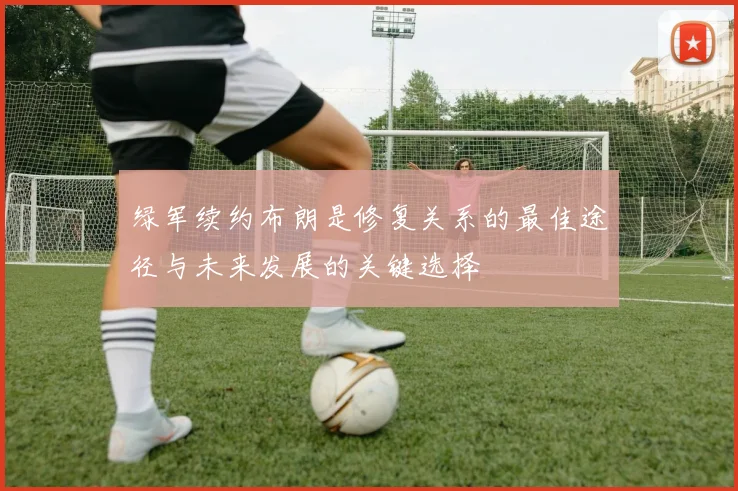 绿军续约布朗是修复关系的最佳途径与未来发展的关键选择