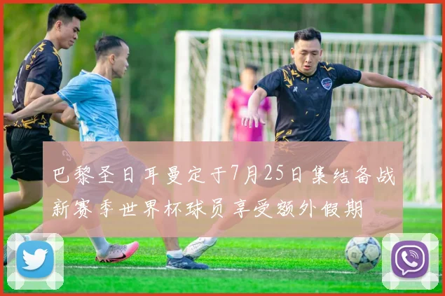 巴黎圣日耳曼定于7月25日集结备战新赛季世界杯球员享受额外假期