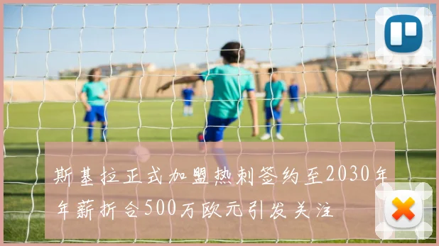 斯基拉正式加盟热刺签约至2030年年薪折合500万欧元引发关注