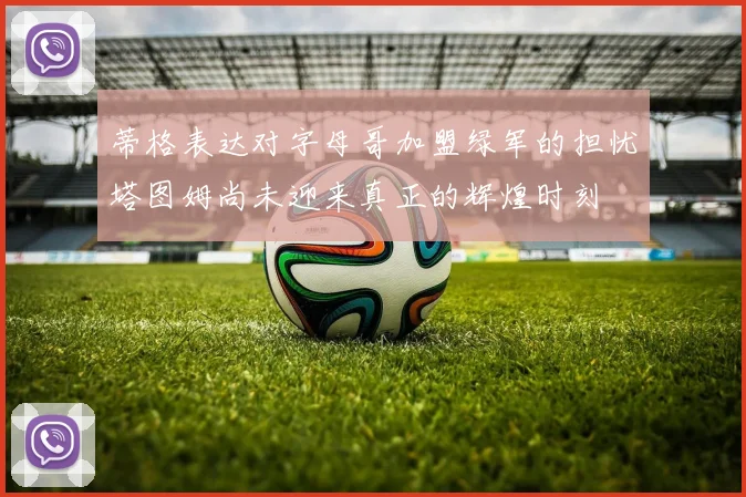 蒂格表达对字母哥加盟绿军的担忧塔图姆尚未迎来真正的辉煌时刻