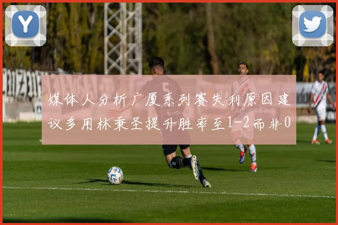 媒体人分析广厦系列赛失利原因建议多用林秉圣提升胜率至1-2而非0-3