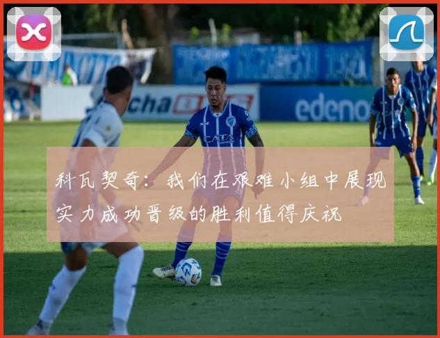 科瓦契奇：我们在艰难小组中展现实力成功晋级的胜利值得庆祝