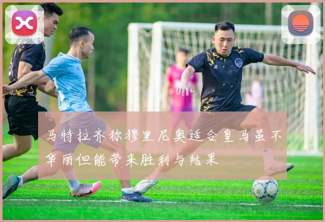 马特拉齐称穆里尼奥适合皇马虽不华丽但能带来胜利与结果
