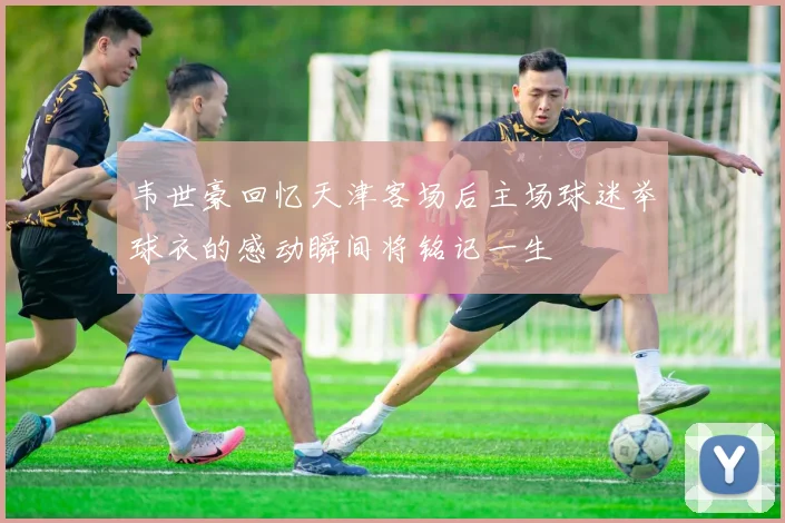韦世豪回忆天津客场后主场球迷举球衣的感动瞬间将铭记一生