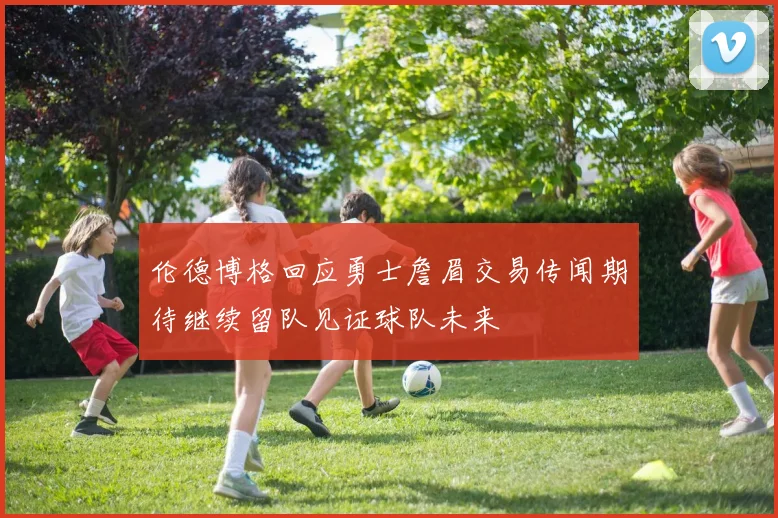 伦德博格回应勇士詹眉交易传闻期待继续留队见证球队未来