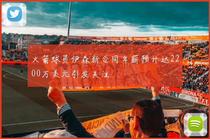 火箭球员伊森新合同年薪预计达2200万美元引发关注