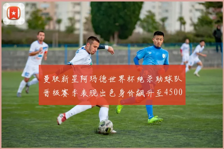 曼联新星阿玛德世界杯绝杀助球队晋级赛季表现出色身价飙升至4500万欧