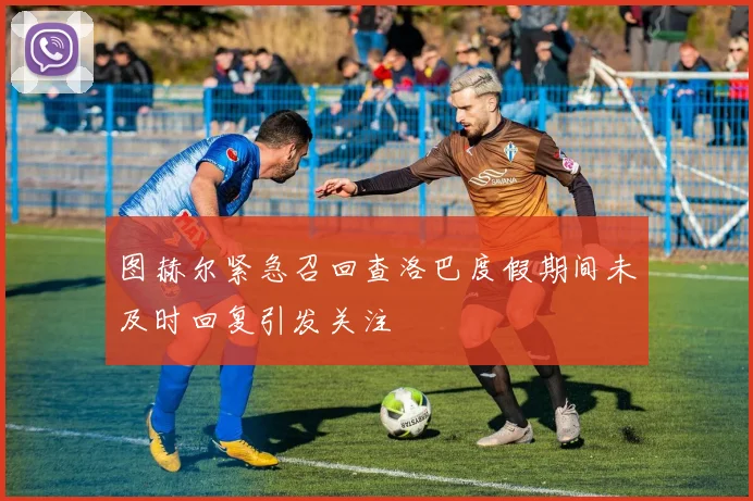 图赫尔紧急召回查洛巴度假期间未及时回复引发关注