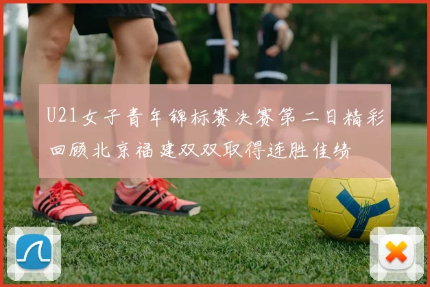 U21女子青年锦标赛决赛第二日精彩回顾北京福建双双取得连胜佳绩