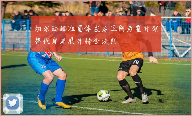 切尔西瞄准葡体左后卫阿劳霍计划替代库库展开转会谈判