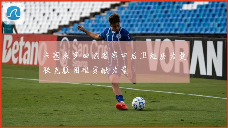 卡塞米罗回忆客串中后卫经历为曼联克服困难贡献力量
