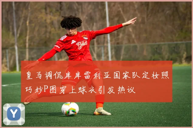 皇马调侃库库雷利亚国家队定妆照巧妙P图穿上球衣引发热议