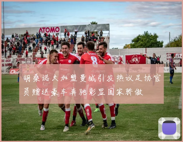 胡桑诺夫加盟曼城引发热议足协官员赠送豪车奔驰彰显国家骄傲