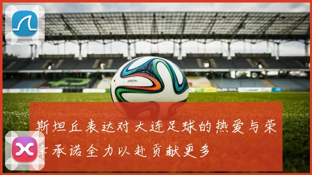 斯坦丘表达对大连足球的热爱与荣幸承诺全力以赴贡献更多