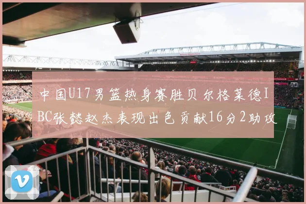 中国U17男篮热身赛胜贝尔格莱德IBC张懿赵杰表现出色贡献16分2助攻2抢断