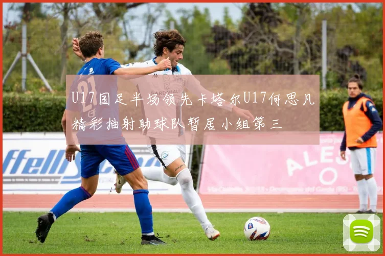 U17国足半场领先卡塔尔U17何思凡精彩抽射助球队暂居小组第三